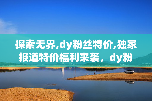 探索无界,dy粉丝特价,独家报道特价福利来袭，dy粉丝专享优惠抢购！！